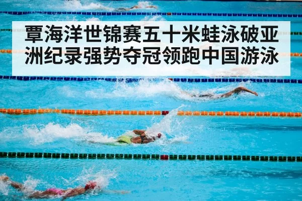 覃海洋世锦赛五十米蛙泳破亚洲纪录强势夺冠领跑中国游泳