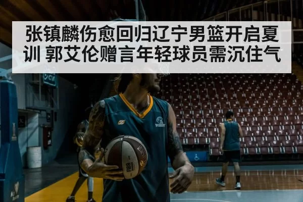 张镇麟伤愈回归辽宁男篮开启夏训 郭艾伦赠言年轻球员需沉住气